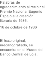 Palabras de agradecimiento al recibir el Premio Nacional Eugenio Espejo a la creación literaria de 1986.  16 de octubre de 1986  El texto original, mecanografiado, se encuentra en el Museo del Banco Central de Loja.